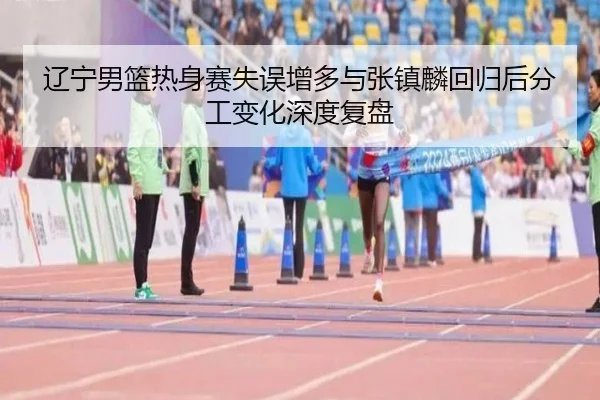 辽宁男篮热身赛失误增多与张镇麟回归后分工变化深度复盘（MLSPORTS）