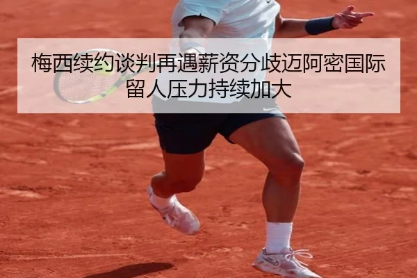 梅西续约谈判再遇薪资分歧迈阿密国际留人压力持续加大(MLSPORTS)